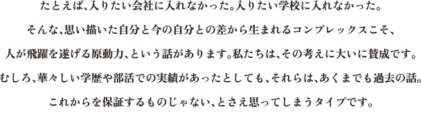 たとえば、入りたい会社に入れなかった。入りたい学校に入れなかった。そんな、思い描いた自分と今の自分との差から生まれるコンプレックスこそ、人が飛躍を遂げる原動力、という話があります。私たちは、その考えに大いに賛成です。むしろ、華々しい学歴や部活での実績があったとしても、それらは、あくまでも過去の話。これからを保証するものじゃない、とさえ思ってしまうタイプです