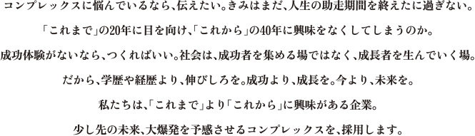 コンプレックスに悩んでいるなら、伝えたい。きみはまだ、人生の助走期間を終えたに過ぎない。「これまで」の20年に目を向け、「これから」の40年に興味をなくしてしまうのか。成功体験がないなら、つくればいい。社会は、成功者を集める場ではなく、成長者を生んでいく場。だから、学歴や経歴より、伸びしろを。成功より、成長を。今より、未来を。私たちは、「これまで」より「これから」に興味がある企業。少し先の未来、大爆発を予感させるコンプレックスを、採用します。