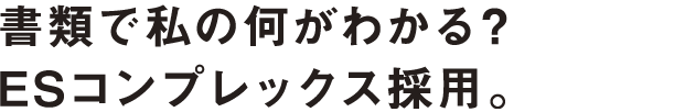 書類で私の何がわかる？ESコンプレックス採用。