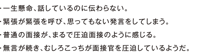 ・一生懸命、話しているのに伝わらない。・緊張が緊張を呼び、思ってもない発言をしてしまう。・普通の面接が、まるで圧迫面接のように感じる。・無言が続き、むしろこっちが面接官を圧迫しているようだ。