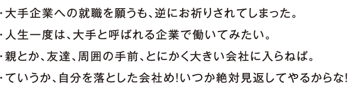 ・大手企業への就職を願うも、逆にお祈りされてしまった。・人生一度は、大手と呼ばれる企業で働いてみたい。・親とか、友達、周囲の手前、とにかく大きい会社に入らねば。・ていうか、自分を落とした会社め！いつか絶対見返してやるからな！