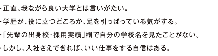 ・正直、我ながら良い大学とは言いがたい。・学歴が、役に立つどころか、足を引っぱっている気がする。・「先輩の出身校・採用実績」欄で自分の学校名を見たことがない。・しかし、入社さえできれば、いい仕事をする自信はある。