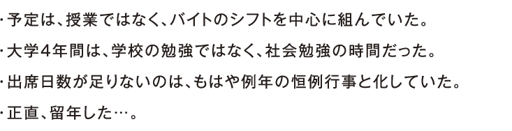 ・予定は、授業ではなく、バイトのシフトを中心に組んでいた。・大学4年間は、学校の勉強ではなく、社会勉強の時間だった。・出席日数が足りないのは、もはや例年の恒例行事と化していた。・正直、留年した…。