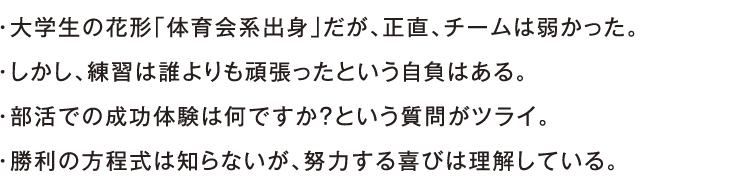 ・大学生の花形「体育会系出身」だが、正直、チームは弱かった。・しかし、練習は誰よりも頑張ったという自負はある。・部活での成功体験は何ですか？という質問がツライ。・勝利の方程式は知らないが、努力する喜びは理解している。