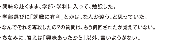 ・興味の赴くまま、学部・学科に入って、勉強した。・学部選びに「就職に有利」とかは、なんか違う、と思っていた。・なんでそれを専攻したの？の質問は、もう何回されたか覚えていない。・ちなみに、答えは「興味あったから」以外、言いようがない。