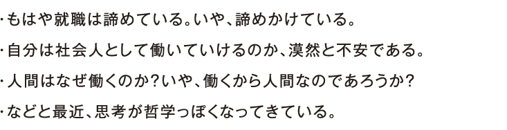 ・もはや就職は諦めている。いや、諦めかけている。・自分は社会人として働いていけるのか、漠然と不安である。・人間はなぜ働くのか？いや、働くから人間なのであろうか？・などと最近、思考が哲学っぽくなってきている。