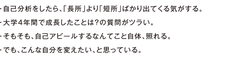 ・自己分析をしたら、「長所」より「短所」ばかり出てくる気がする。・大学4年間で成長したことは？の質問がツラい。・そもそも、自己アピールするなんてこと自体、照れる。・でも、こんな自分を変えたい、と思っている。