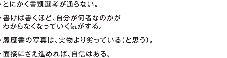 ・とにかく書類選考が通らない。・書けば書くほど、自分が何者なのかが わからなくなっていく気がする。・履歴書の写真は、実物より劣っている（と思う）。・面接にさえ進めれば、自信はある。