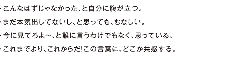 ・こんなはずじゃなかった、と自分に腹が立つ。・まだ本気出してないし、と思っても、むなしい。・今に見てろよ〜、と誰に言うわけでもなく、思っている。・これまでより、これからだ！この言葉に、どこか共感する。