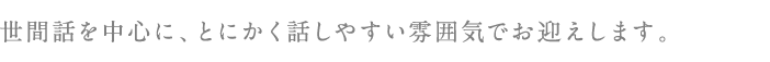 世間話を中心に、とにかく話しやすい雰囲気でお迎えします。