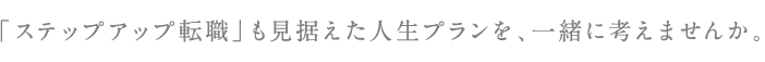 「ステップアップ転職」も見据えた人生プランを、一緒に考えませんか。