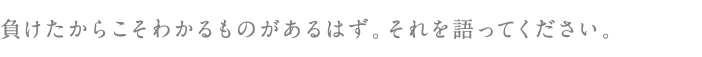 負けたからこそわかるものがあるはず。それを語ってください。